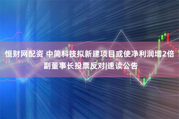 恒财网配资 中简科技拟新建项目或使净利润增2倍 副董事长投票反对|速读公告