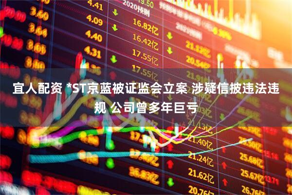 宜人配资 *ST京蓝被证监会立案 涉疑信披违法违规 公司曾多年巨亏