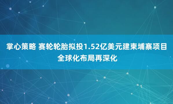 掌心策略 赛轮轮胎拟投1.52亿美元建柬埔寨项目 全球化布局再深化