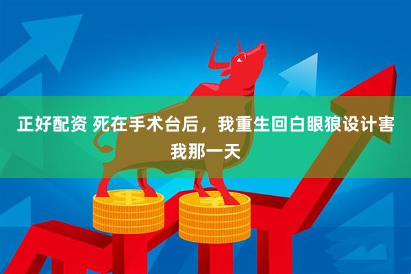 正好配资 死在手术台后，我重生回白眼狼设计害我那一天
