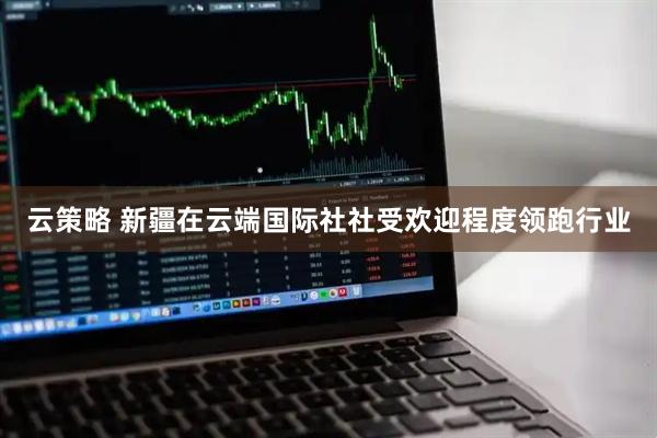 云策略 新疆在云端国际社社受欢迎程度领跑行业