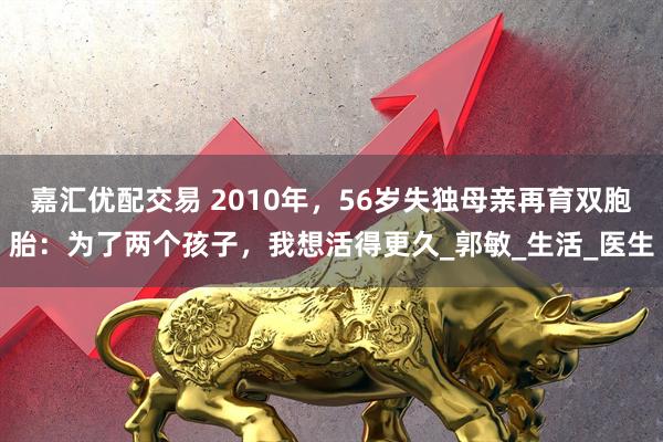 嘉汇优配交易 2010年，56岁失独母亲再育双胞胎：为了两个孩子，我想活得更久_郭敏_生活_医生
