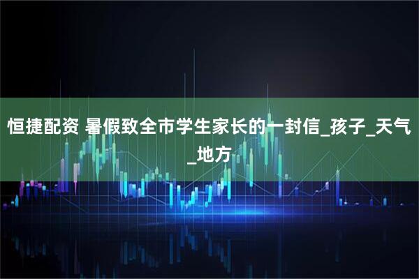 恒捷配资 暑假致全市学生家长的一封信_孩子_天气_地方