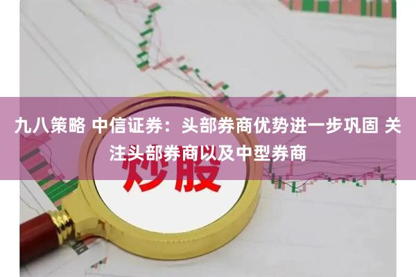 九八策略 中信证券：头部券商优势进一步巩固 关注头部券商以及中型券商