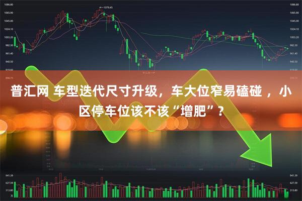 普汇网 车型迭代尺寸升级，车大位窄易磕碰 ，小区停车位该不该“增肥”？